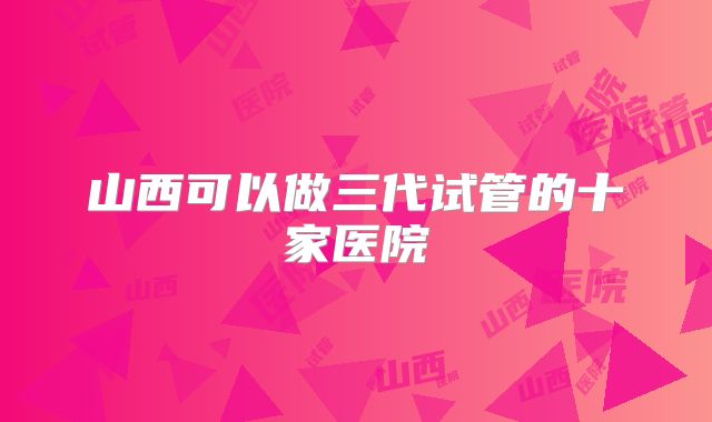 山西可以做三代试管的十家医院