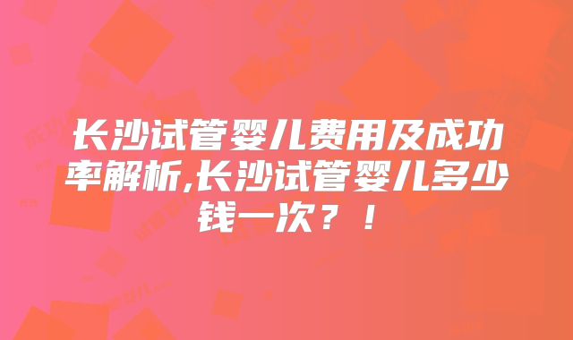 长沙试管婴儿费用及成功率解析,长沙试管婴儿多少钱一次?!