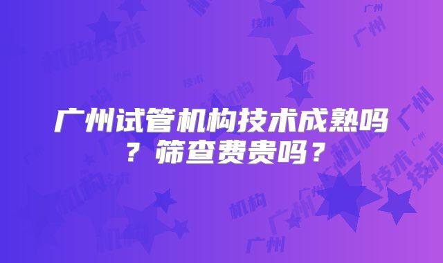 广州试管机构技术成熟吗？筛查费贵吗？