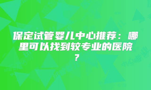 保定试管婴儿中心推荐：哪里可以找到较专业的医院？