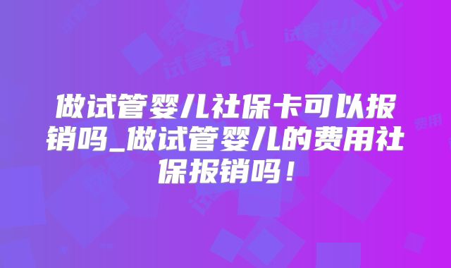 做试管婴儿社保卡可以报销吗_做试管婴儿的费用社保报销吗！