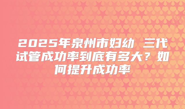 2025年泉州市妇幼 三代试管成功率到底有多大？如何提升成功率