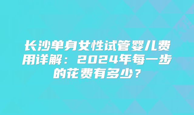 长沙单身女性试管婴儿费用详解：2024年每一步的花费有多少？