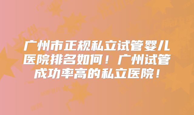 广州市正规私立试管婴儿医院排名如何！广州试管成功率高的私立医院！