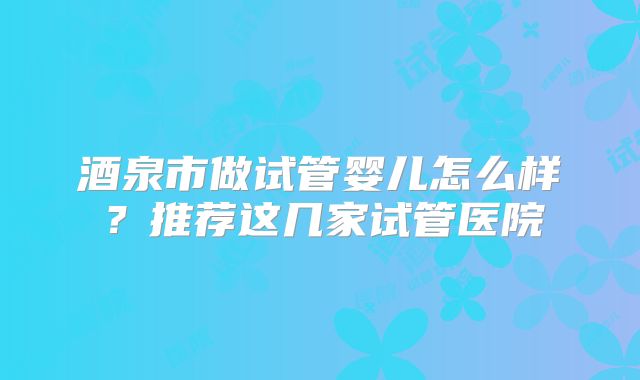 酒泉市做试管婴儿怎么样?推荐这几家试管医院