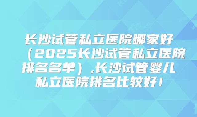 长沙试管私立医院哪家好（2025长沙试管私立医院排名名单）,长沙试管婴儿私立医院排名比较好！