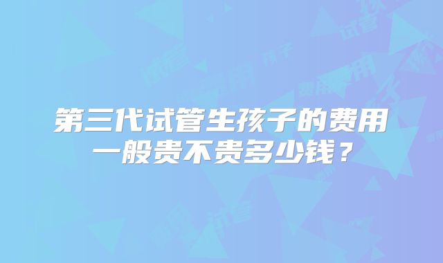 第三代试管生孩子的费用一般贵不贵多少钱?