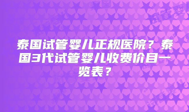 泰国试管婴儿正规医院？泰国3代试管婴儿收费价目一览表？