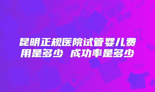 昆明正规医院试管婴儿费用是多少 成功率是多少