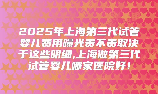 2025年上海第三代试管婴儿费用曝光贵不贵取决于这些明细,上海做第三代试管婴儿哪家医院好！