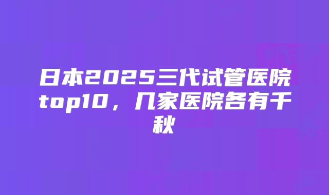 日本2025三代试管医院top10,几家医院各有千秋