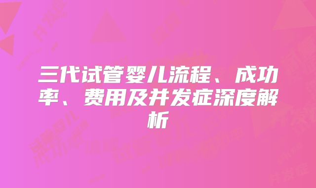 三代试管婴儿流程、成功率、费用及并发症深度解析