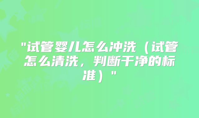 "试管婴儿怎么冲洗（试管怎么清洗，判断干净的标准）"