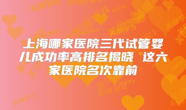 上海哪家医院三代试管婴儿成功率高排名揭晓 这六家医院名次靠前