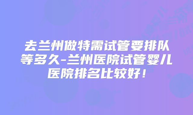 去兰州做特需试管要排队等多久-兰州医院试管婴儿医院排名比较好！