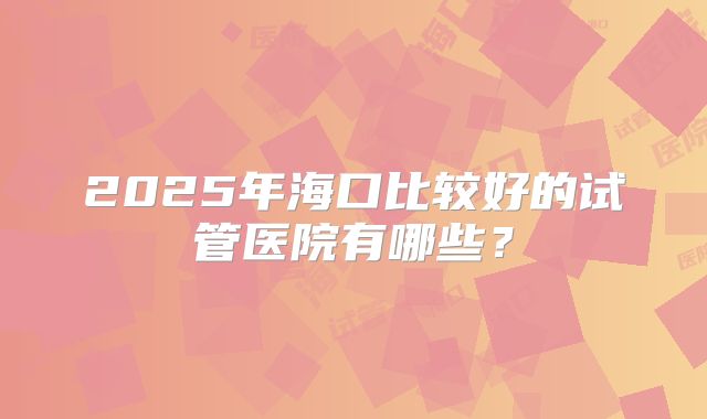 2025年海口比较好的试管医院有哪些？