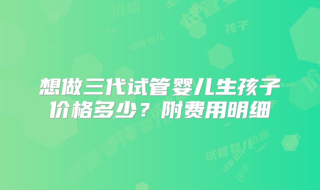 想做三代试管婴儿生孩子价格多少？附费用明细