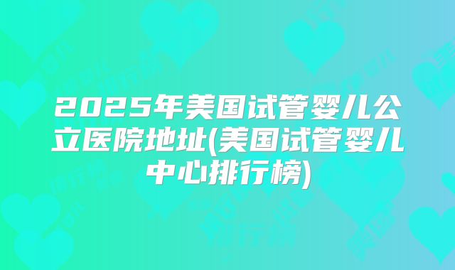 2025年美国试管婴儿公立医院地址(美国试管婴儿中心排行榜)