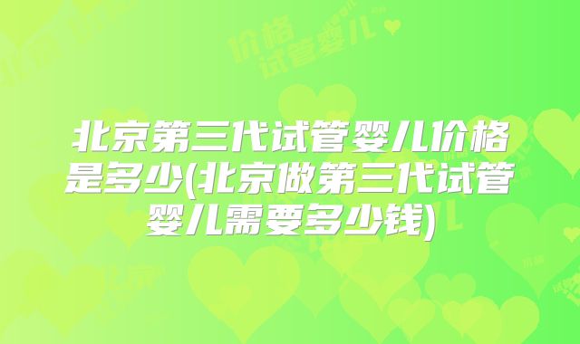 北京第三代试管婴儿价格是多少(北京做第三代试管婴儿需要多少钱)