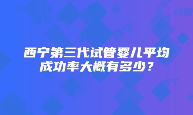 西宁第三代试管婴儿平均成功率大概有多少？