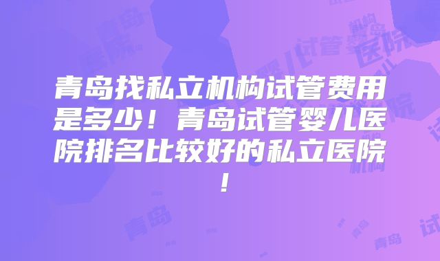 青岛找私立机构试管费用是多少！青岛试管婴儿医院排名比较好的私立医院！