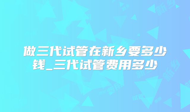 做三代试管在新乡要多少钱_三代试管费用多少