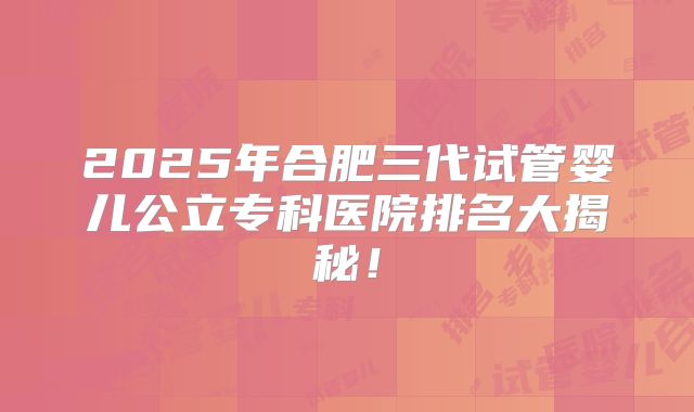 2025年合肥三代试管婴儿公立专科医院排名大揭秘！