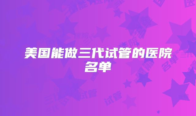 美国能做三代试管的医院名单