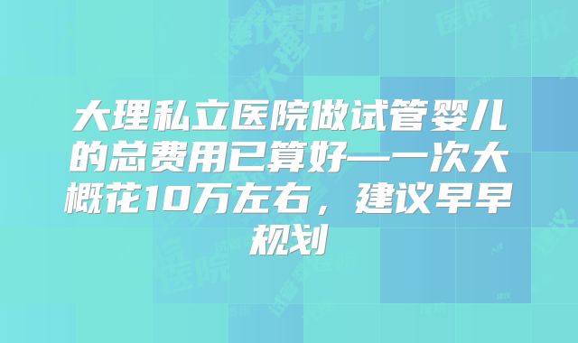 大理私立医院做试管婴儿的总费用已算好—一次大概花10万左右，建议早早规划