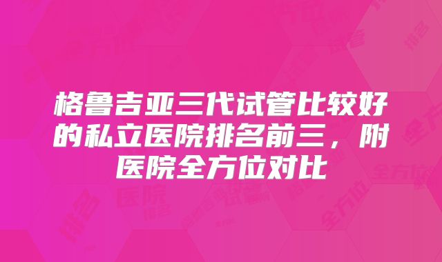 格鲁吉亚三代试管比较好的私立医院排名前三，附医院全方位对比