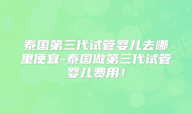 泰国第三代试管婴儿去哪里便宜-泰国做第三代试管婴儿费用!