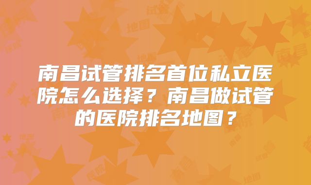 南昌试管排名首位私立医院怎么选择？南昌做试管的医院排名地图？