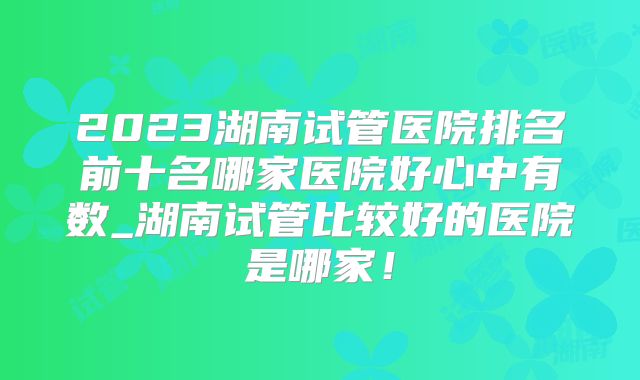 2023湖南试管医院排名前十名哪家医院好心中有数_湖南试管比较好的医院是哪家!