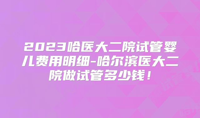 2023哈医大二院试管婴儿费用明细-哈尔滨医大二院做试管多少钱！