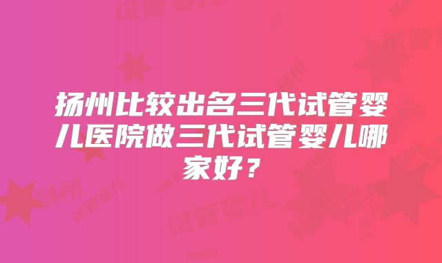 扬州比较出名三代试管婴儿医院做三代试管婴儿哪家好？