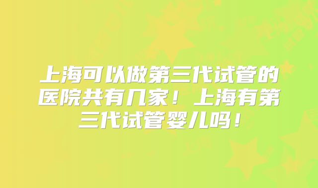上海可以做第三代试管的医院共有几家！上海有第三代试管婴儿吗！