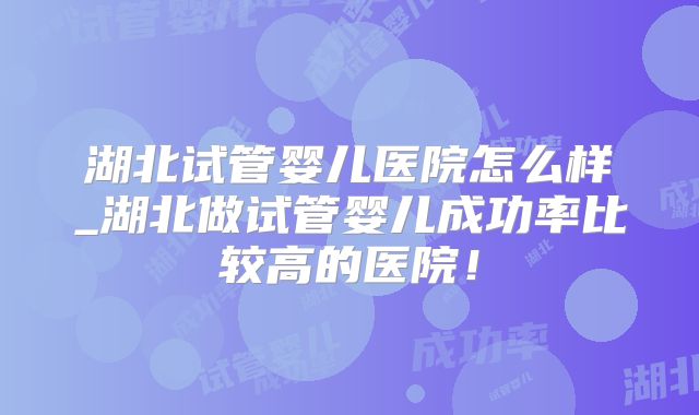 湖北试管婴儿医院怎么样_湖北做试管婴儿成功率比较高的医院!