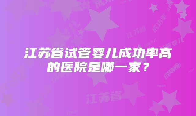 江苏省试管婴儿成功率高的医院是哪一家?