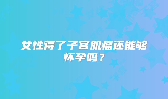 女性得了子宫肌瘤还能够怀孕吗？