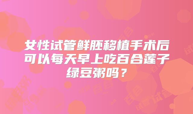 女性试管鲜胚移植手术后可以每天早上吃百合莲子绿豆粥吗？