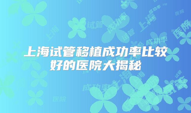 上海试管移植成功率比较好的医院大揭秘