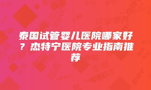 泰国试管婴儿医院哪家好？杰特宁医院专业指南推荐