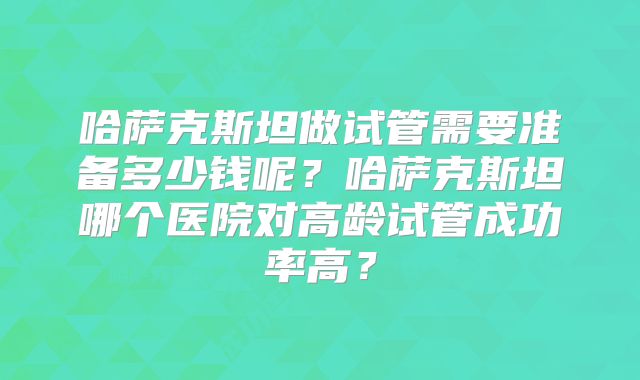 哈萨克斯坦做试管需要准备多少钱呢？哈萨克斯坦哪个医院对高龄试管成功率高？