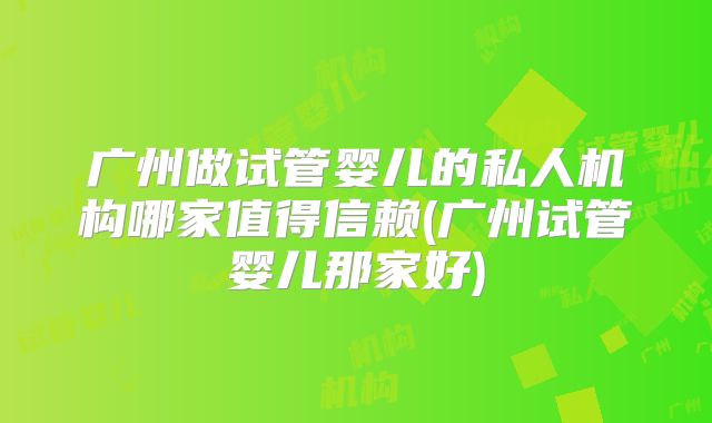 广州做试管婴儿的私人机构哪家值得信赖(广州试管婴儿那家好)