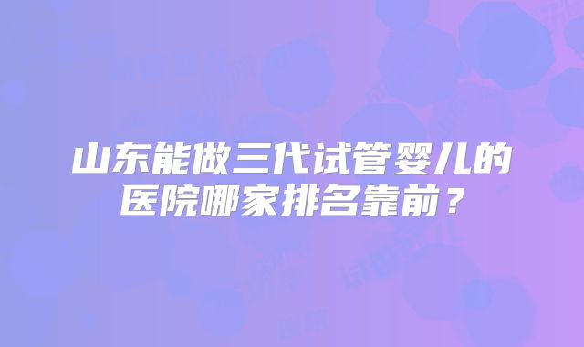 山东能做三代试管婴儿的医院哪家排名靠前？