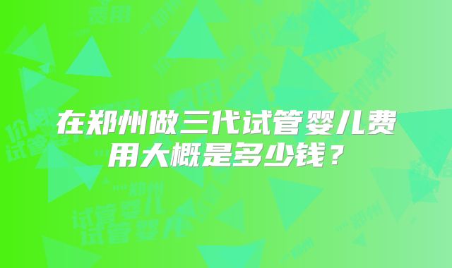 在郑州做三代试管婴儿费用大概是多少钱？