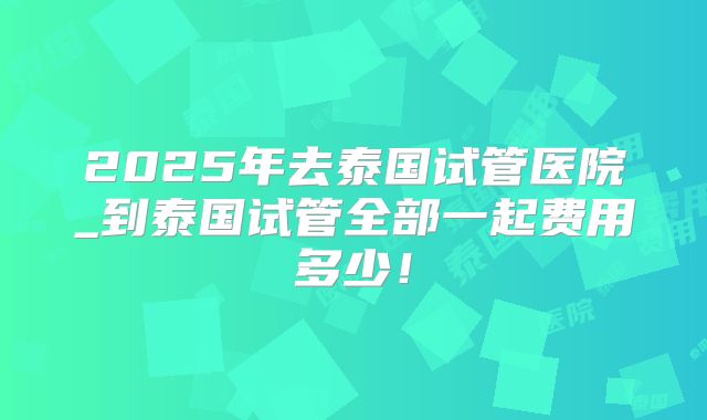 2025年去泰国试管医院_到泰国试管全部一起费用多少!