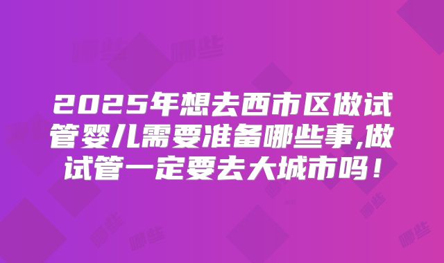 2025年想去西市区做试管婴儿需要准备哪些事,做试管一定要去大城市吗！