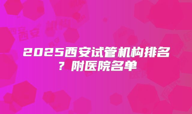 2025西安试管机构排名？附医院名单