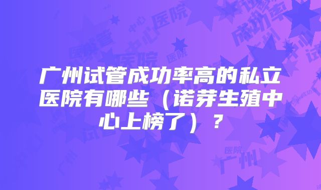 广州试管成功率高的私立医院有哪些（诺芽生殖中心上榜了）？